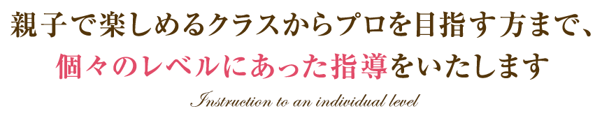 親子で楽しめるクラスからプロを目指す方まで、 個々のレベルにあった指導をいたします